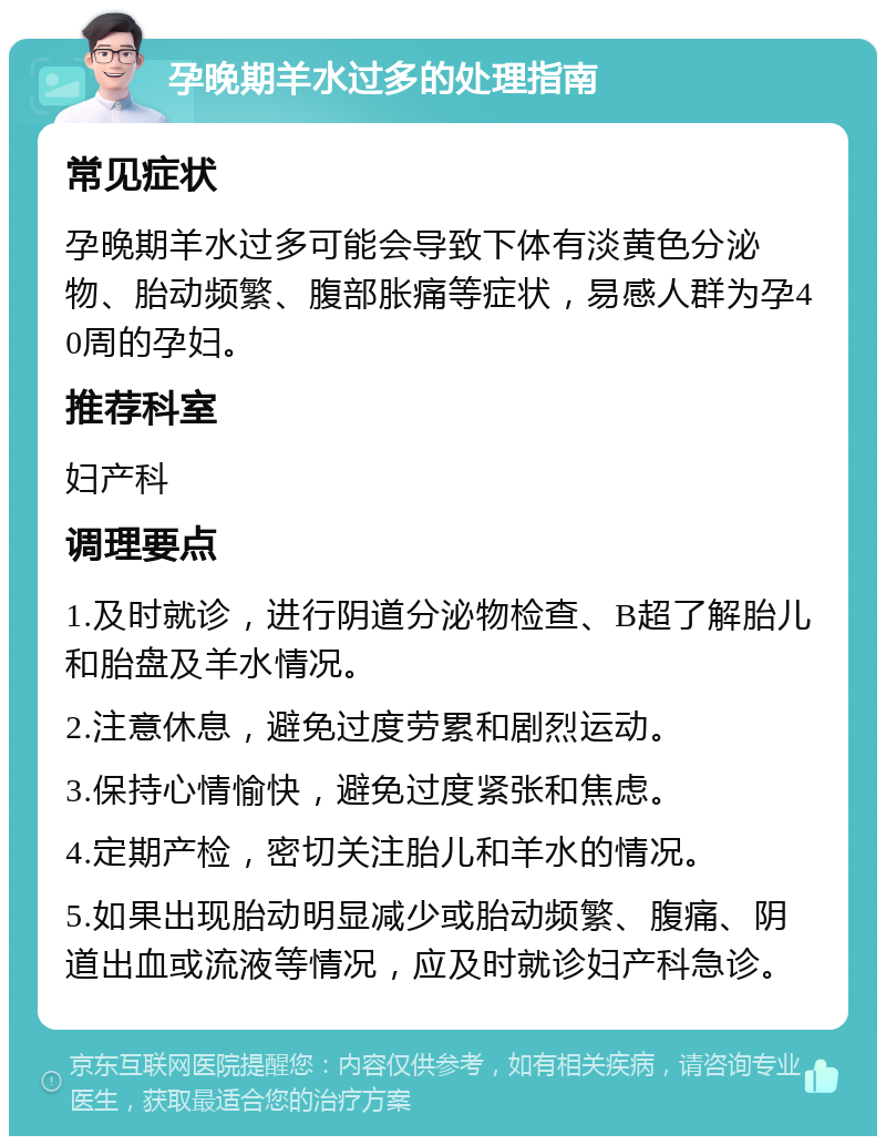 孕晚期羊水过多的处理指南 常见症状 孕晚期羊水过多可能会导致下体有淡黄色分泌物、胎动频繁、腹部胀痛等症状，易感人群为孕40周的孕妇。 推荐科室 妇产科 调理要点 1.及时就诊，进行阴道分泌物检查、B超了解胎儿和胎盘及羊水情况。 2.注意休息，避免过度劳累和剧烈运动。 3.保持心情愉快，避免过度紧张和焦虑。 4.定期产检，密切关注胎儿和羊水的情况。 5.如果出现胎动明显减少或胎动频繁、腹痛、阴道出血或流液等情况，应及时就诊妇产科急诊。