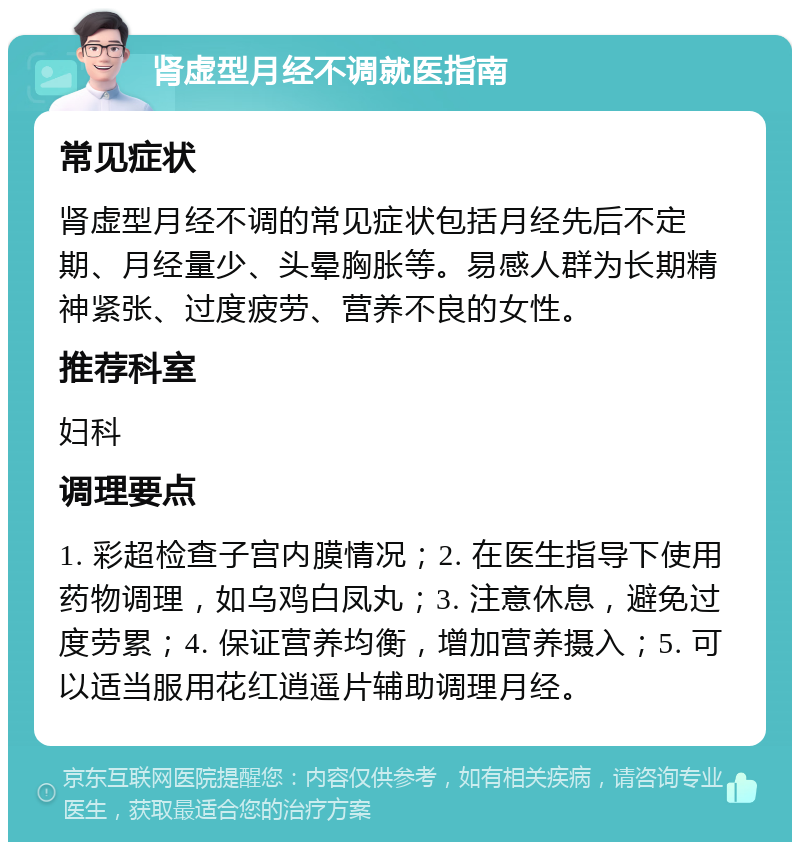 肾虚型月经不调就医指南 常见症状 肾虚型月经不调的常见症状包括月经先后不定期、月经量少、头晕胸胀等。易感人群为长期精神紧张、过度疲劳、营养不良的女性。 推荐科室 妇科 调理要点 1. 彩超检查子宫内膜情况；2. 在医生指导下使用药物调理，如乌鸡白凤丸；3. 注意休息，避免过度劳累；4. 保证营养均衡，增加营养摄入；5. 可以适当服用花红逍遥片辅助调理月经。