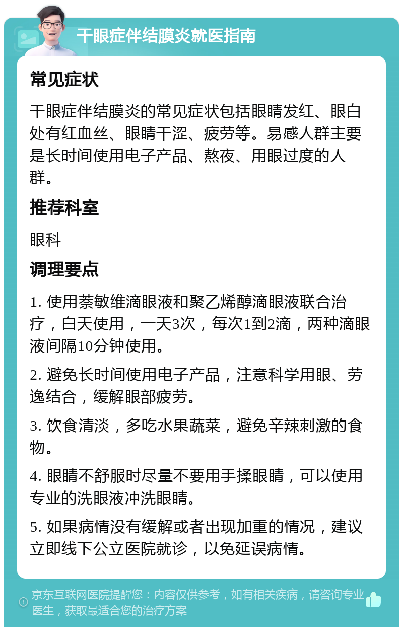 干眼症伴结膜炎就医指南 常见症状 干眼症伴结膜炎的常见症状包括眼睛发红、眼白处有红血丝、眼睛干涩、疲劳等。易感人群主要是长时间使用电子产品、熬夜、用眼过度的人群。 推荐科室 眼科 调理要点 1. 使用萘敏维滴眼液和聚乙烯醇滴眼液联合治疗，白天使用，一天3次，每次1到2滴，两种滴眼液间隔10分钟使用。 2. 避免长时间使用电子产品，注意科学用眼、劳逸结合，缓解眼部疲劳。 3. 饮食清淡，多吃水果蔬菜，避免辛辣刺激的食物。 4. 眼睛不舒服时尽量不要用手揉眼睛，可以使用专业的洗眼液冲洗眼睛。 5. 如果病情没有缓解或者出现加重的情况，建议立即线下公立医院就诊，以免延误病情。