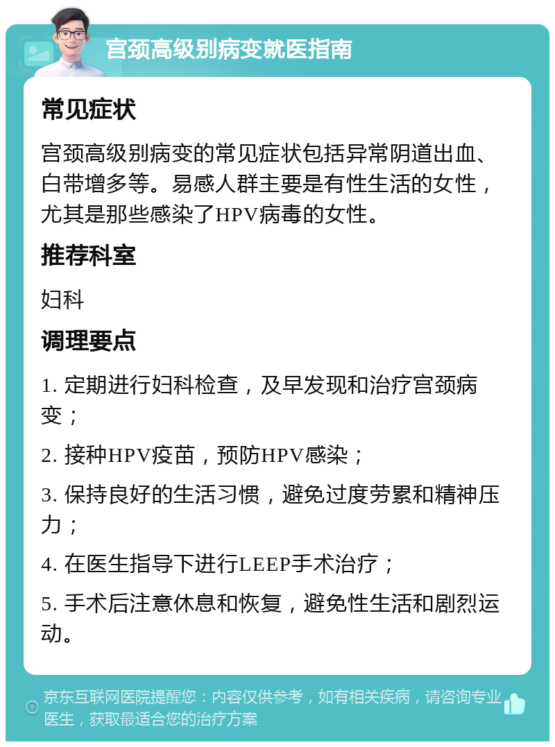 宫颈高级别病变就医指南 常见症状 宫颈高级别病变的常见症状包括异常阴道出血、白带增多等。易感人群主要是有性生活的女性，尤其是那些感染了HPV病毒的女性。 推荐科室 妇科 调理要点 1. 定期进行妇科检查，及早发现和治疗宫颈病变； 2. 接种HPV疫苗，预防HPV感染； 3. 保持良好的生活习惯，避免过度劳累和精神压力； 4. 在医生指导下进行LEEP手术治疗； 5. 手术后注意休息和恢复，避免性生活和剧烈运动。