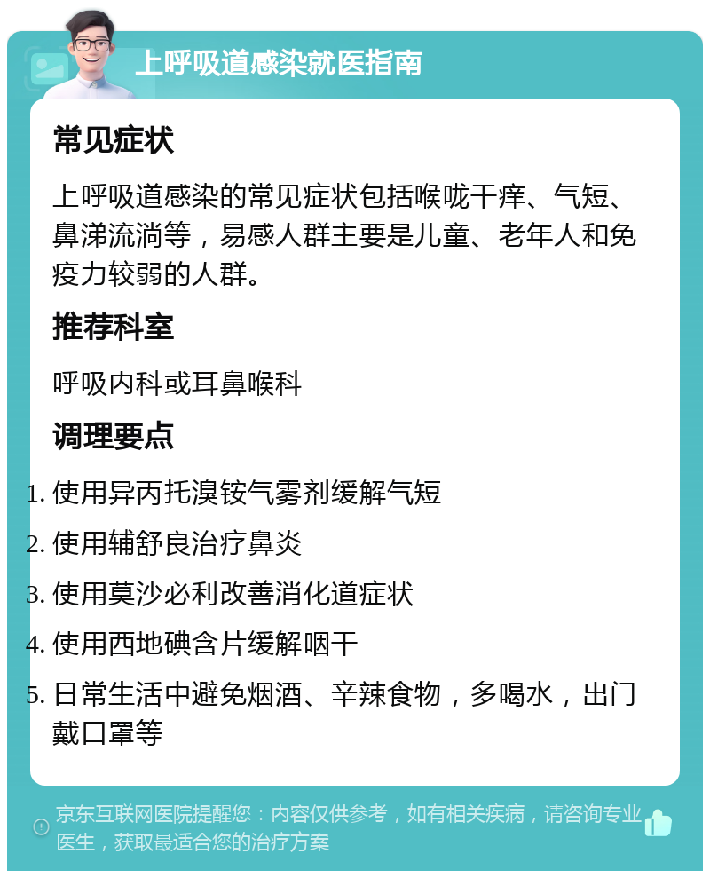 上呼吸道感染就医指南 常见症状 上呼吸道感染的常见症状包括喉咙干痒、气短、鼻涕流淌等，易感人群主要是儿童、老年人和免疫力较弱的人群。 推荐科室 呼吸内科或耳鼻喉科 调理要点 使用异丙托溴铵气雾剂缓解气短 使用辅舒良治疗鼻炎 使用莫沙必利改善消化道症状 使用西地碘含片缓解咽干 日常生活中避免烟酒、辛辣食物，多喝水，出门戴口罩等