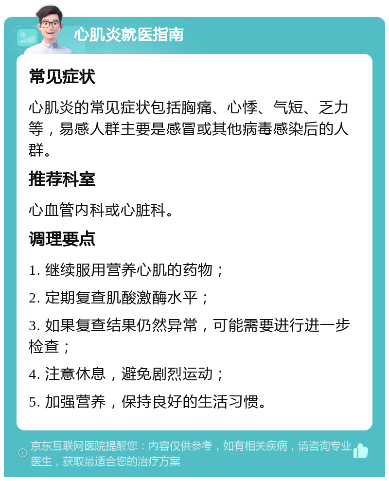 心肌炎就医指南 常见症状 心肌炎的常见症状包括胸痛、心悸、气短、乏力等，易感人群主要是感冒或其他病毒感染后的人群。 推荐科室 心血管内科或心脏科。 调理要点 1. 继续服用营养心肌的药物； 2. 定期复查肌酸激酶水平； 3. 如果复查结果仍然异常，可能需要进行进一步检查； 4. 注意休息，避免剧烈运动； 5. 加强营养，保持良好的生活习惯。