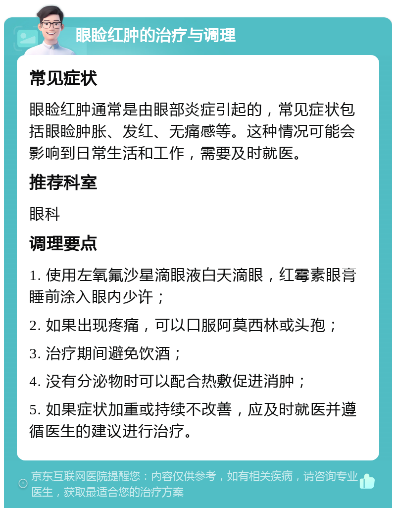 眼睑红肿的治疗与调理 常见症状 眼睑红肿通常是由眼部炎症引起的，常见症状包括眼睑肿胀、发红、无痛感等。这种情况可能会影响到日常生活和工作，需要及时就医。 推荐科室 眼科 调理要点 1. 使用左氧氟沙星滴眼液白天滴眼，红霉素眼膏睡前涂入眼内少许； 2. 如果出现疼痛，可以口服阿莫西林或头孢； 3. 治疗期间避免饮酒； 4. 没有分泌物时可以配合热敷促进消肿； 5. 如果症状加重或持续不改善，应及时就医并遵循医生的建议进行治疗。