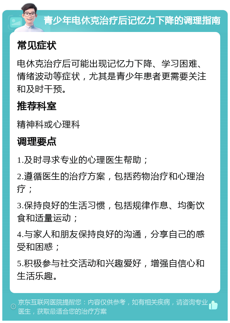 青少年电休克治疗后记忆力下降的调理指南 常见症状 电休克治疗后可能出现记忆力下降、学习困难、情绪波动等症状，尤其是青少年患者更需要关注和及时干预。 推荐科室 精神科或心理科 调理要点 1.及时寻求专业的心理医生帮助； 2.遵循医生的治疗方案，包括药物治疗和心理治疗； 3.保持良好的生活习惯，包括规律作息、均衡饮食和适量运动； 4.与家人和朋友保持良好的沟通，分享自己的感受和困惑； 5.积极参与社交活动和兴趣爱好，增强自信心和生活乐趣。