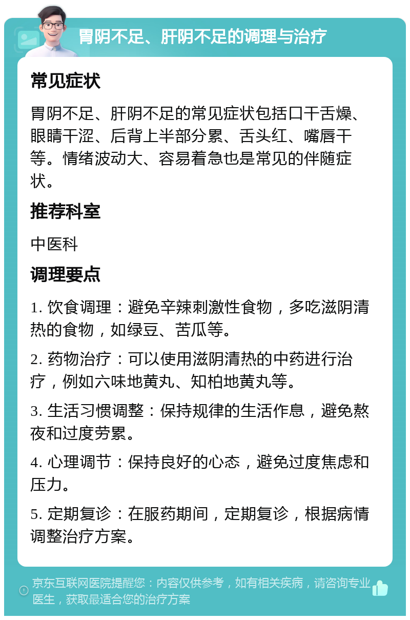 胃阴不足、肝阴不足的调理与治疗 常见症状 胃阴不足、肝阴不足的常见症状包括口干舌燥、眼睛干涩、后背上半部分累、舌头红、嘴唇干等。情绪波动大、容易着急也是常见的伴随症状。 推荐科室 中医科 调理要点 1. 饮食调理：避免辛辣刺激性食物，多吃滋阴清热的食物，如绿豆、苦瓜等。 2. 药物治疗：可以使用滋阴清热的中药进行治疗，例如六味地黄丸、知柏地黄丸等。 3. 生活习惯调整：保持规律的生活作息，避免熬夜和过度劳累。 4. 心理调节：保持良好的心态，避免过度焦虑和压力。 5. 定期复诊：在服药期间，定期复诊，根据病情调整治疗方案。