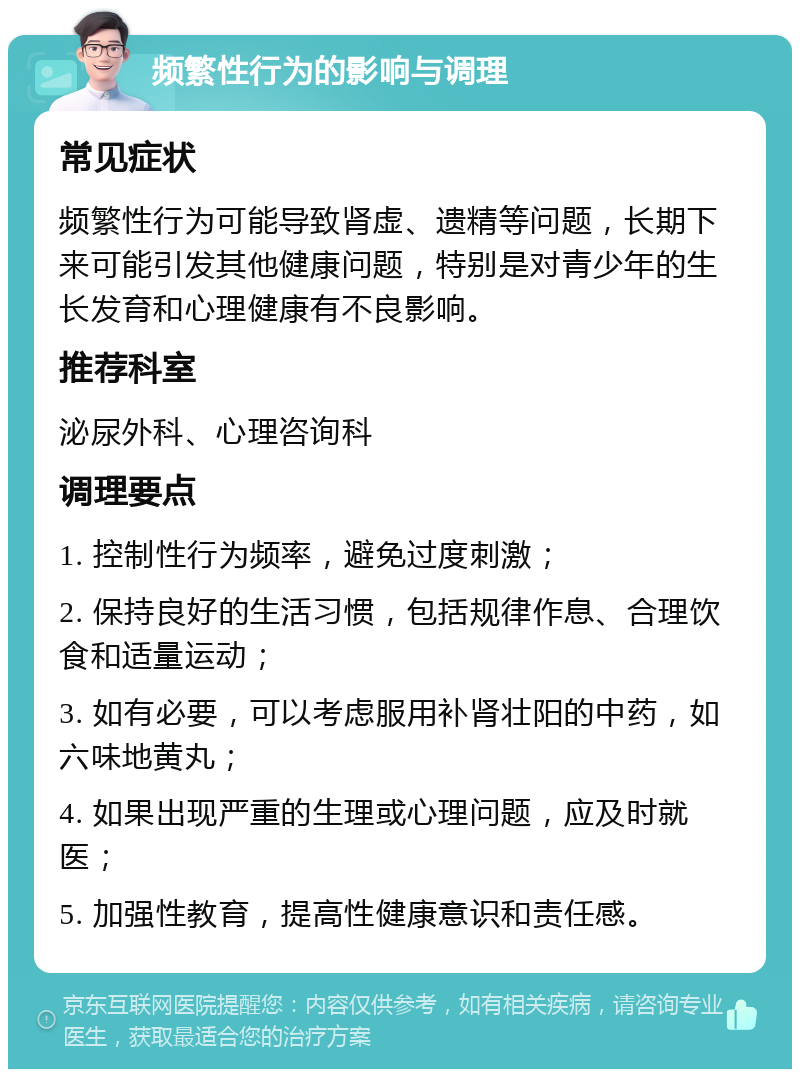 频繁性行为的影响与调理 常见症状 频繁性行为可能导致肾虚、遗精等问题，长期下来可能引发其他健康问题，特别是对青少年的生长发育和心理健康有不良影响。 推荐科室 泌尿外科、心理咨询科 调理要点 1. 控制性行为频率，避免过度刺激； 2. 保持良好的生活习惯，包括规律作息、合理饮食和适量运动； 3. 如有必要，可以考虑服用补肾壮阳的中药，如六味地黄丸； 4. 如果出现严重的生理或心理问题，应及时就医； 5. 加强性教育，提高性健康意识和责任感。