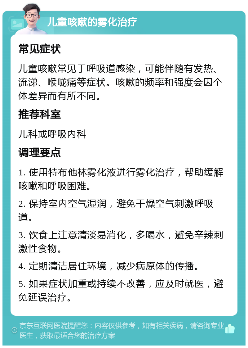 儿童咳嗽的雾化治疗 常见症状 儿童咳嗽常见于呼吸道感染，可能伴随有发热、流涕、喉咙痛等症状。咳嗽的频率和强度会因个体差异而有所不同。 推荐科室 儿科或呼吸内科 调理要点 1. 使用特布他林雾化液进行雾化治疗，帮助缓解咳嗽和呼吸困难。 2. 保持室内空气湿润，避免干燥空气刺激呼吸道。 3. 饮食上注意清淡易消化，多喝水，避免辛辣刺激性食物。 4. 定期清洁居住环境，减少病原体的传播。 5. 如果症状加重或持续不改善，应及时就医，避免延误治疗。