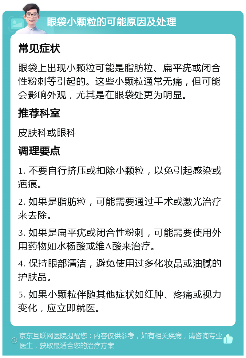 眼袋小颗粒的可能原因及处理 常见症状 眼袋上出现小颗粒可能是脂肪粒、扁平疣或闭合性粉刺等引起的。这些小颗粒通常无痛，但可能会影响外观，尤其是在眼袋处更为明显。 推荐科室 皮肤科或眼科 调理要点 1. 不要自行挤压或扣除小颗粒，以免引起感染或疤痕。 2. 如果是脂肪粒，可能需要通过手术或激光治疗来去除。 3. 如果是扁平疣或闭合性粉刺，可能需要使用外用药物如水杨酸或维A酸来治疗。 4. 保持眼部清洁，避免使用过多化妆品或油腻的护肤品。 5. 如果小颗粒伴随其他症状如红肿、疼痛或视力变化，应立即就医。