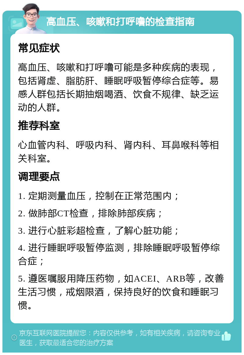 高血压、咳嗽和打呼噜的检查指南 常见症状 高血压、咳嗽和打呼噜可能是多种疾病的表现，包括肾虚、脂肪肝、睡眠呼吸暂停综合症等。易感人群包括长期抽烟喝酒、饮食不规律、缺乏运动的人群。 推荐科室 心血管内科、呼吸内科、肾内科、耳鼻喉科等相关科室。 调理要点 1. 定期测量血压，控制在正常范围内； 2. 做肺部CT检查，排除肺部疾病； 3. 进行心脏彩超检查，了解心脏功能； 4. 进行睡眠呼吸暂停监测，排除睡眠呼吸暂停综合症； 5. 遵医嘱服用降压药物，如ACEI、ARB等，改善生活习惯，戒烟限酒，保持良好的饮食和睡眠习惯。