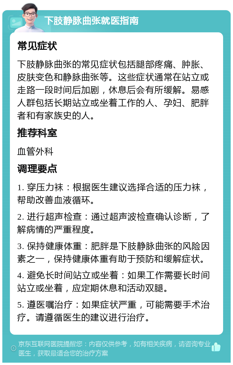 下肢静脉曲张就医指南 常见症状 下肢静脉曲张的常见症状包括腿部疼痛、肿胀、皮肤变色和静脉曲张等。这些症状通常在站立或走路一段时间后加剧，休息后会有所缓解。易感人群包括长期站立或坐着工作的人、孕妇、肥胖者和有家族史的人。 推荐科室 血管外科 调理要点 1. 穿压力袜：根据医生建议选择合适的压力袜，帮助改善血液循环。 2. 进行超声检查：通过超声波检查确认诊断，了解病情的严重程度。 3. 保持健康体重：肥胖是下肢静脉曲张的风险因素之一，保持健康体重有助于预防和缓解症状。 4. 避免长时间站立或坐着：如果工作需要长时间站立或坐着，应定期休息和活动双腿。 5. 遵医嘱治疗：如果症状严重，可能需要手术治疗。请遵循医生的建议进行治疗。