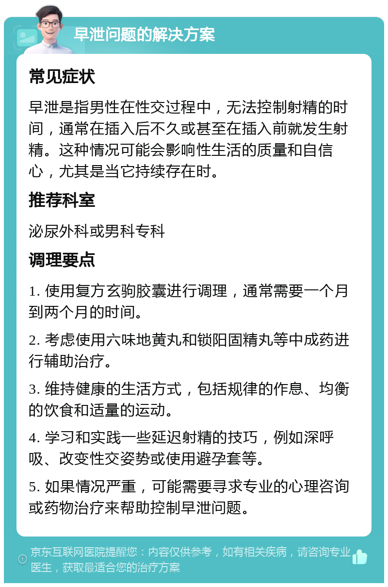 早泄问题的解决方案 常见症状 早泄是指男性在性交过程中，无法控制射精的时间，通常在插入后不久或甚至在插入前就发生射精。这种情况可能会影响性生活的质量和自信心，尤其是当它持续存在时。 推荐科室 泌尿外科或男科专科 调理要点 1. 使用复方玄驹胶囊进行调理，通常需要一个月到两个月的时间。 2. 考虑使用六味地黄丸和锁阳固精丸等中成药进行辅助治疗。 3. 维持健康的生活方式，包括规律的作息、均衡的饮食和适量的运动。 4. 学习和实践一些延迟射精的技巧，例如深呼吸、改变性交姿势或使用避孕套等。 5. 如果情况严重，可能需要寻求专业的心理咨询或药物治疗来帮助控制早泄问题。