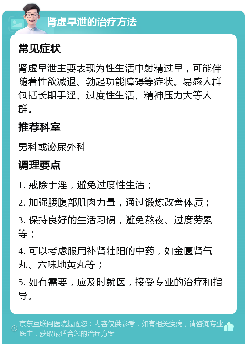 肾虚早泄的治疗方法 常见症状 肾虚早泄主要表现为性生活中射精过早，可能伴随着性欲减退、勃起功能障碍等症状。易感人群包括长期手淫、过度性生活、精神压力大等人群。 推荐科室 男科或泌尿外科 调理要点 1. 戒除手淫，避免过度性生活； 2. 加强腰腹部肌肉力量，通过锻炼改善体质； 3. 保持良好的生活习惯，避免熬夜、过度劳累等； 4. 可以考虑服用补肾壮阳的中药，如金匮肾气丸、六味地黄丸等； 5. 如有需要，应及时就医，接受专业的治疗和指导。