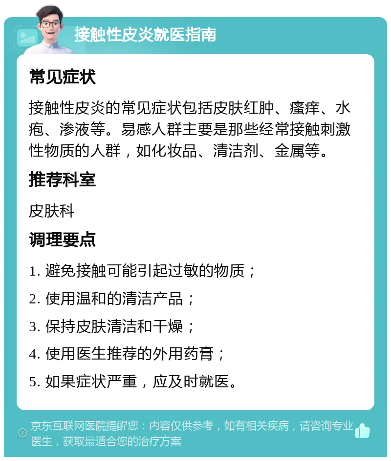 接触性皮炎就医指南 常见症状 接触性皮炎的常见症状包括皮肤红肿、瘙痒、水疱、渗液等。易感人群主要是那些经常接触刺激性物质的人群，如化妆品、清洁剂、金属等。 推荐科室 皮肤科 调理要点 1. 避免接触可能引起过敏的物质； 2. 使用温和的清洁产品； 3. 保持皮肤清洁和干燥； 4. 使用医生推荐的外用药膏； 5. 如果症状严重，应及时就医。