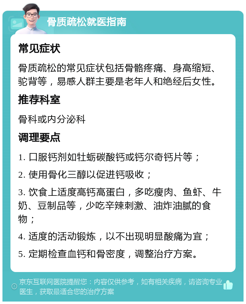 骨质疏松就医指南 常见症状 骨质疏松的常见症状包括骨骼疼痛、身高缩短、驼背等，易感人群主要是老年人和绝经后女性。 推荐科室 骨科或内分泌科 调理要点 1. 口服钙剂如牡蛎碳酸钙或钙尔奇钙片等； 2. 使用骨化三醇以促进钙吸收； 3. 饮食上适度高钙高蛋白，多吃瘦肉、鱼虾、牛奶、豆制品等，少吃辛辣刺激、油炸油腻的食物； 4. 适度的活动锻炼，以不出现明显酸痛为宜； 5. 定期检查血钙和骨密度，调整治疗方案。