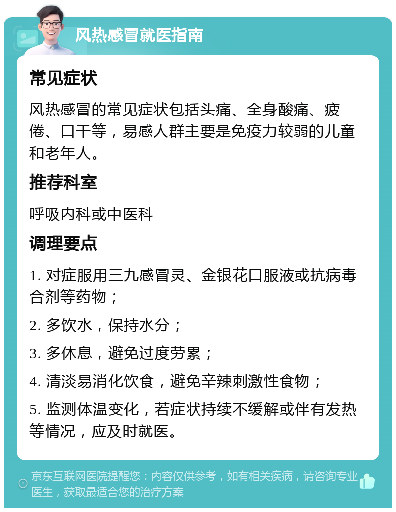 风热感冒就医指南 常见症状 风热感冒的常见症状包括头痛、全身酸痛、疲倦、口干等，易感人群主要是免疫力较弱的儿童和老年人。 推荐科室 呼吸内科或中医科 调理要点 1. 对症服用三九感冒灵、金银花口服液或抗病毒合剂等药物； 2. 多饮水，保持水分； 3. 多休息，避免过度劳累； 4. 清淡易消化饮食，避免辛辣刺激性食物； 5. 监测体温变化，若症状持续不缓解或伴有发热等情况，应及时就医。