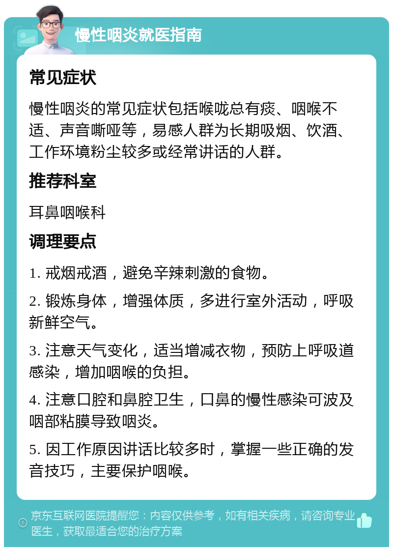 慢性咽炎就医指南 常见症状 慢性咽炎的常见症状包括喉咙总有痰、咽喉不适、声音嘶哑等，易感人群为长期吸烟、饮酒、工作环境粉尘较多或经常讲话的人群。 推荐科室 耳鼻咽喉科 调理要点 1. 戒烟戒酒，避免辛辣刺激的食物。 2. 锻炼身体，增强体质，多进行室外活动，呼吸新鲜空气。 3. 注意天气变化，适当增减衣物，预防上呼吸道感染，增加咽喉的负担。 4. 注意口腔和鼻腔卫生，口鼻的慢性感染可波及咽部粘膜导致咽炎。 5. 因工作原因讲话比较多时，掌握一些正确的发音技巧，主要保护咽喉。