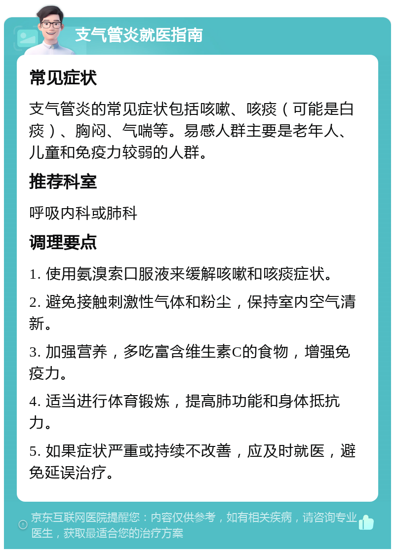 支气管炎就医指南 常见症状 支气管炎的常见症状包括咳嗽、咳痰（可能是白痰）、胸闷、气喘等。易感人群主要是老年人、儿童和免疫力较弱的人群。 推荐科室 呼吸内科或肺科 调理要点 1. 使用氨溴索口服液来缓解咳嗽和咳痰症状。 2. 避免接触刺激性气体和粉尘，保持室内空气清新。 3. 加强营养，多吃富含维生素C的食物，增强免疫力。 4. 适当进行体育锻炼，提高肺功能和身体抵抗力。 5. 如果症状严重或持续不改善，应及时就医，避免延误治疗。