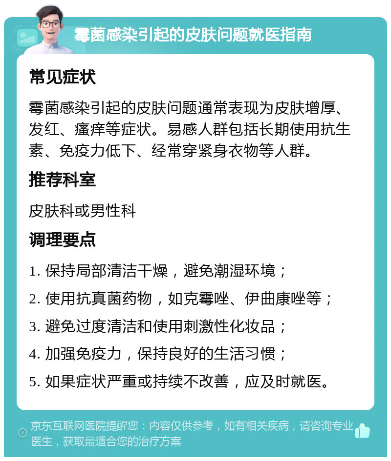 霉菌感染引起的皮肤问题就医指南 常见症状 霉菌感染引起的皮肤问题通常表现为皮肤增厚、发红、瘙痒等症状。易感人群包括长期使用抗生素、免疫力低下、经常穿紧身衣物等人群。 推荐科室 皮肤科或男性科 调理要点 1. 保持局部清洁干燥，避免潮湿环境； 2. 使用抗真菌药物，如克霉唑、伊曲康唑等； 3. 避免过度清洁和使用刺激性化妆品； 4. 加强免疫力，保持良好的生活习惯； 5. 如果症状严重或持续不改善，应及时就医。