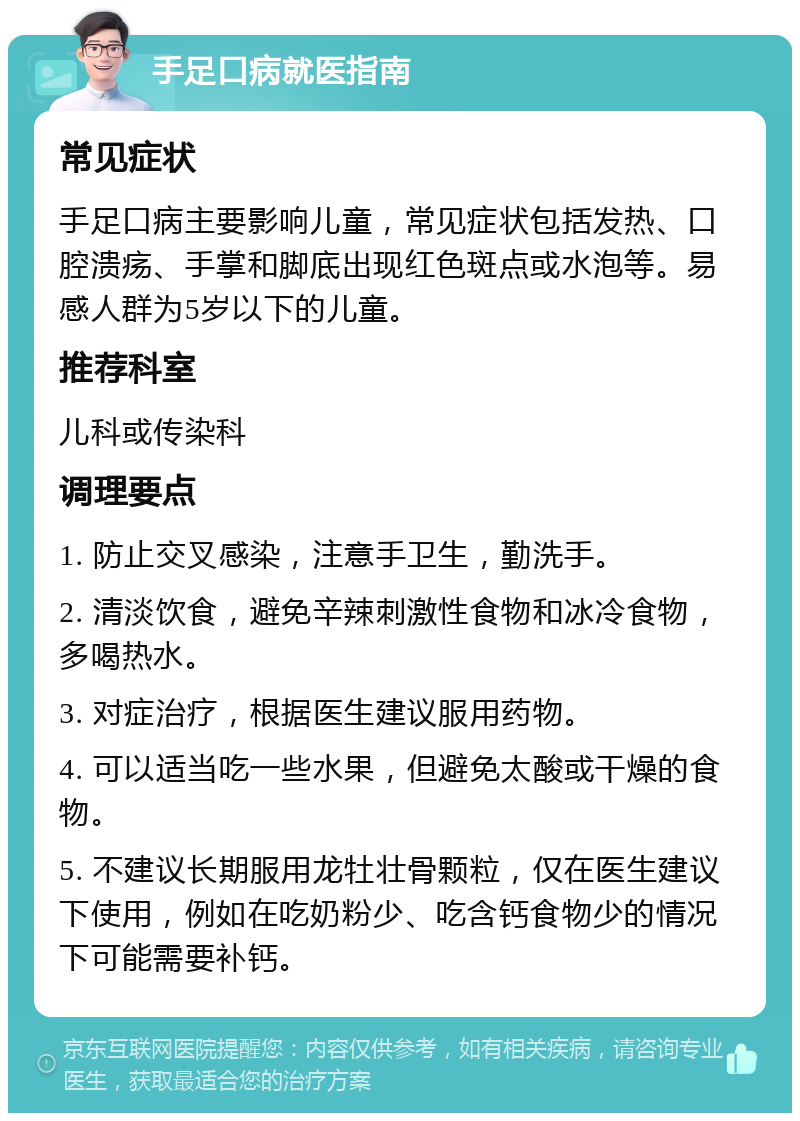 手足口病就医指南 常见症状 手足口病主要影响儿童，常见症状包括发热、口腔溃疡、手掌和脚底出现红色斑点或水泡等。易感人群为5岁以下的儿童。 推荐科室 儿科或传染科 调理要点 1. 防止交叉感染，注意手卫生，勤洗手。 2. 清淡饮食，避免辛辣刺激性食物和冰冷食物，多喝热水。 3. 对症治疗，根据医生建议服用药物。 4. 可以适当吃一些水果，但避免太酸或干燥的食物。 5. 不建议长期服用龙牡壮骨颗粒，仅在医生建议下使用，例如在吃奶粉少、吃含钙食物少的情况下可能需要补钙。