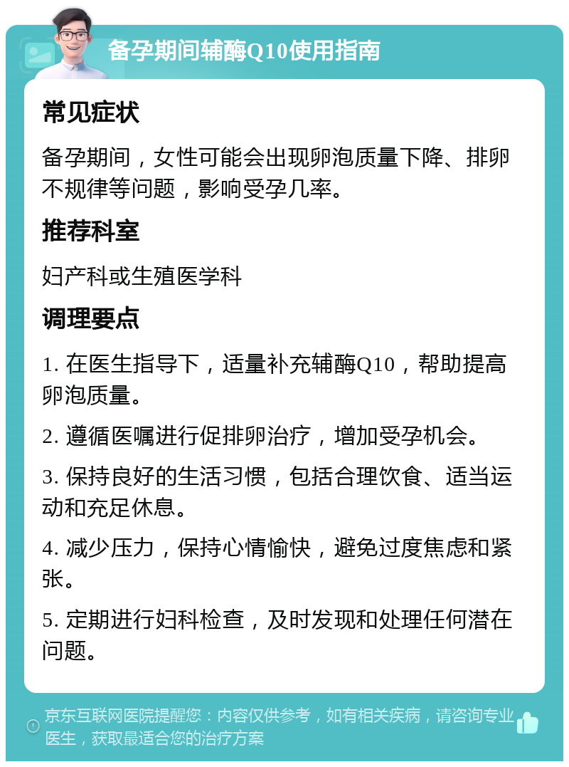 备孕期间辅酶Q10使用指南 常见症状 备孕期间，女性可能会出现卵泡质量下降、排卵不规律等问题，影响受孕几率。 推荐科室 妇产科或生殖医学科 调理要点 1. 在医生指导下，适量补充辅酶Q10，帮助提高卵泡质量。 2. 遵循医嘱进行促排卵治疗，增加受孕机会。 3. 保持良好的生活习惯，包括合理饮食、适当运动和充足休息。 4. 减少压力，保持心情愉快，避免过度焦虑和紧张。 5. 定期进行妇科检查，及时发现和处理任何潜在问题。