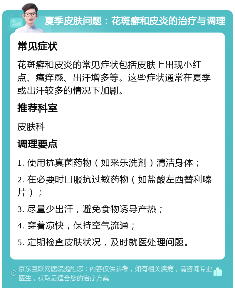 夏季皮肤问题：花斑癣和皮炎的治疗与调理 常见症状 花斑癣和皮炎的常见症状包括皮肤上出现小红点、瘙痒感、出汗增多等。这些症状通常在夏季或出汗较多的情况下加剧。 推荐科室 皮肤科 调理要点 1. 使用抗真菌药物（如采乐洗剂）清洁身体； 2. 在必要时口服抗过敏药物（如盐酸左西替利嗪片）； 3. 尽量少出汗，避免食物诱导产热； 4. 穿着凉快，保持空气流通； 5. 定期检查皮肤状况，及时就医处理问题。