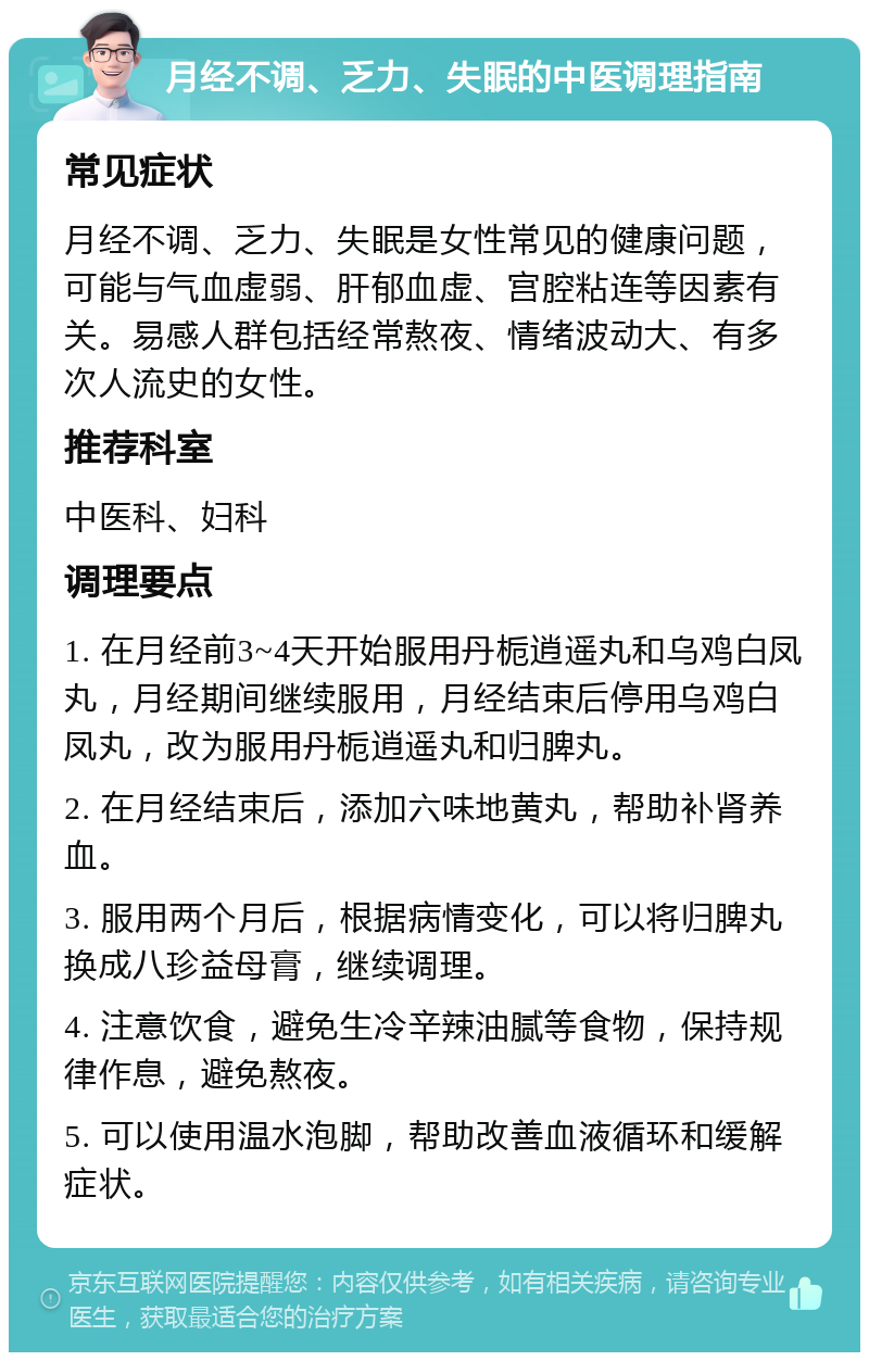 月经不调、乏力、失眠的中医调理指南 常见症状 月经不调、乏力、失眠是女性常见的健康问题，可能与气血虚弱、肝郁血虚、宫腔粘连等因素有关。易感人群包括经常熬夜、情绪波动大、有多次人流史的女性。 推荐科室 中医科、妇科 调理要点 1. 在月经前3~4天开始服用丹栀逍遥丸和乌鸡白凤丸，月经期间继续服用，月经结束后停用乌鸡白凤丸，改为服用丹栀逍遥丸和归脾丸。 2. 在月经结束后，添加六味地黄丸，帮助补肾养血。 3. 服用两个月后，根据病情变化，可以将归脾丸换成八珍益母膏，继续调理。 4. 注意饮食，避免生冷辛辣油腻等食物，保持规律作息，避免熬夜。 5. 可以使用温水泡脚，帮助改善血液循环和缓解症状。