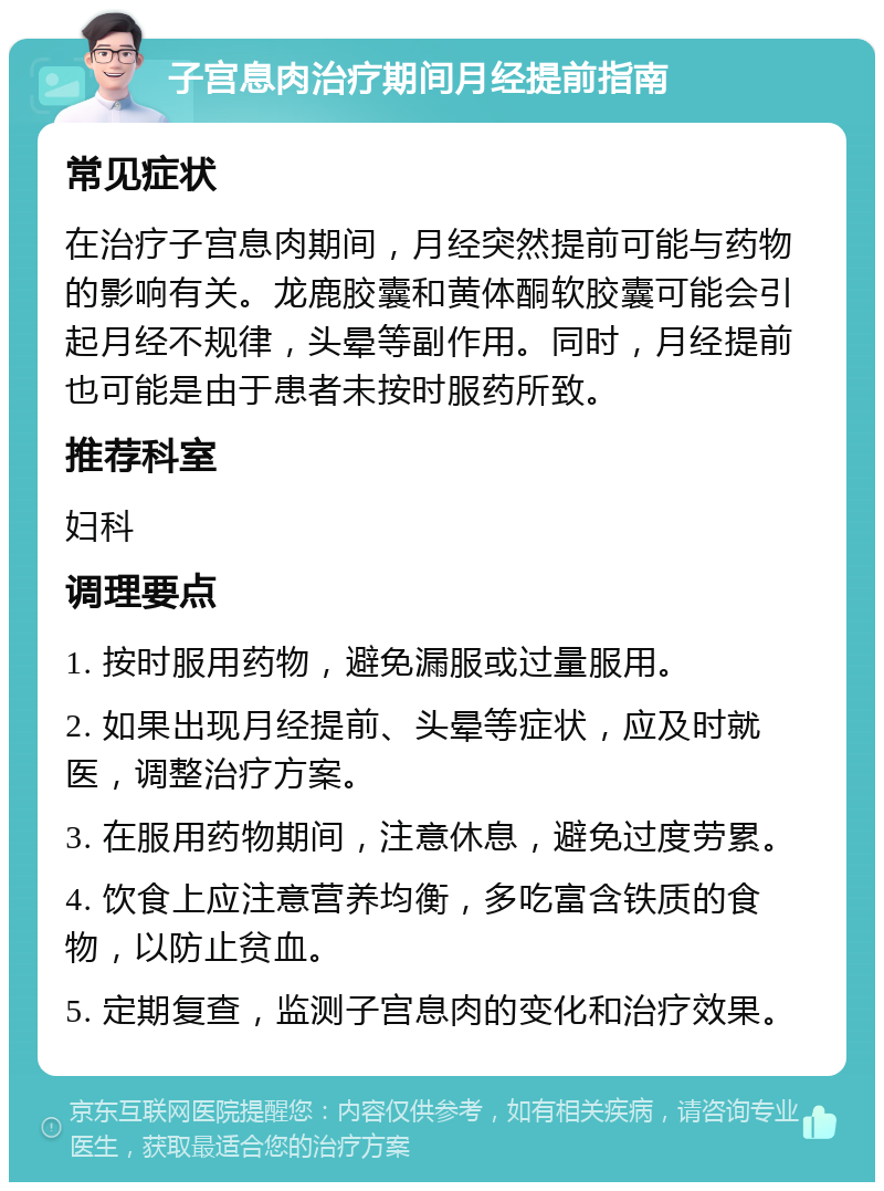 子宫息肉治疗期间月经提前指南 常见症状 在治疗子宫息肉期间，月经突然提前可能与药物的影响有关。龙鹿胶囊和黄体酮软胶囊可能会引起月经不规律，头晕等副作用。同时，月经提前也可能是由于患者未按时服药所致。 推荐科室 妇科 调理要点 1. 按时服用药物，避免漏服或过量服用。 2. 如果出现月经提前、头晕等症状，应及时就医，调整治疗方案。 3. 在服用药物期间，注意休息，避免过度劳累。 4. 饮食上应注意营养均衡，多吃富含铁质的食物，以防止贫血。 5. 定期复查，监测子宫息肉的变化和治疗效果。