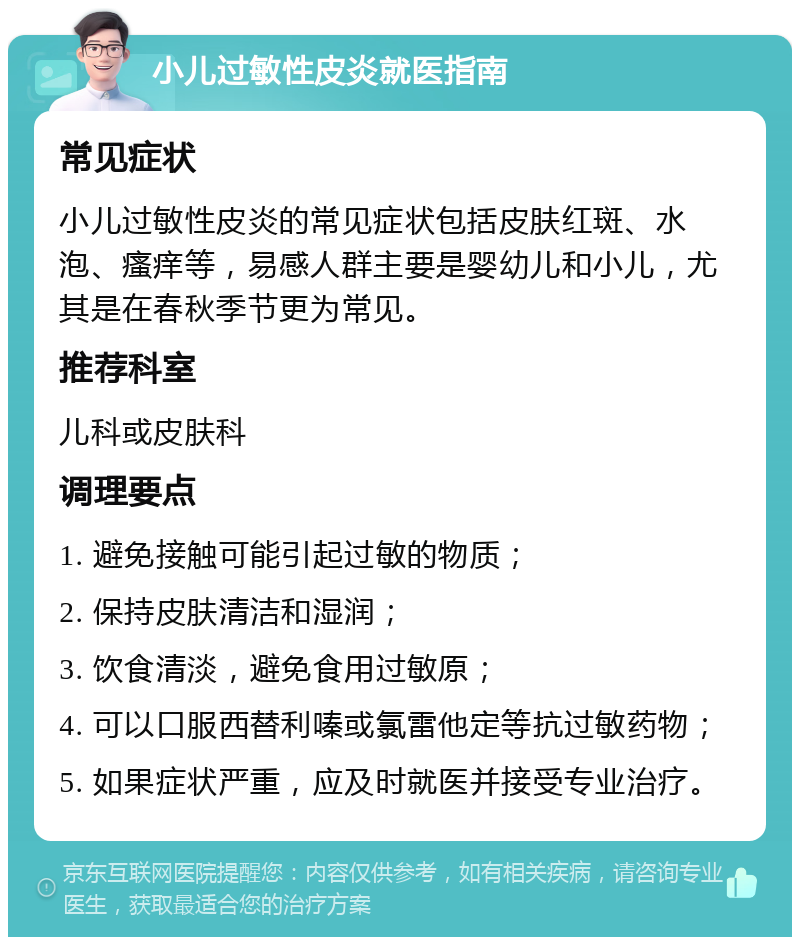 小儿过敏性皮炎就医指南 常见症状 小儿过敏性皮炎的常见症状包括皮肤红斑、水泡、瘙痒等，易感人群主要是婴幼儿和小儿，尤其是在春秋季节更为常见。 推荐科室 儿科或皮肤科 调理要点 1. 避免接触可能引起过敏的物质； 2. 保持皮肤清洁和湿润； 3. 饮食清淡，避免食用过敏原； 4. 可以口服西替利嗪或氯雷他定等抗过敏药物； 5. 如果症状严重，应及时就医并接受专业治疗。