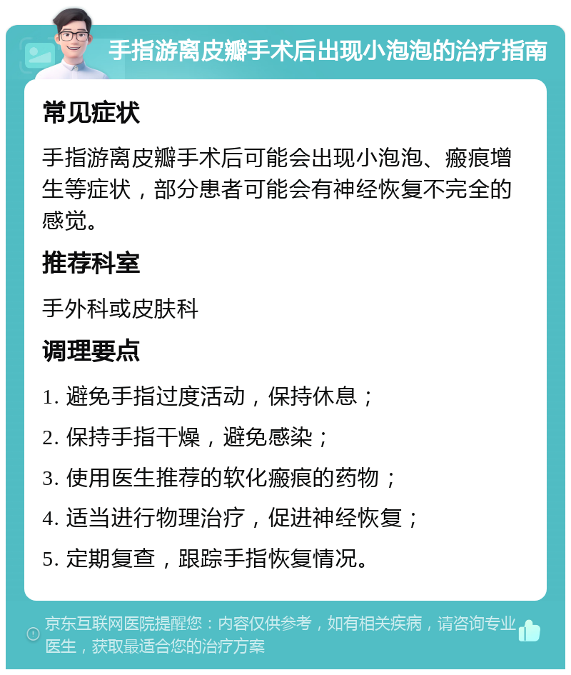 手指游离皮瓣手术后出现小泡泡的治疗指南 常见症状 手指游离皮瓣手术后可能会出现小泡泡、瘢痕增生等症状，部分患者可能会有神经恢复不完全的感觉。 推荐科室 手外科或皮肤科 调理要点 1. 避免手指过度活动，保持休息； 2. 保持手指干燥，避免感染； 3. 使用医生推荐的软化瘢痕的药物； 4. 适当进行物理治疗，促进神经恢复； 5. 定期复查，跟踪手指恢复情况。