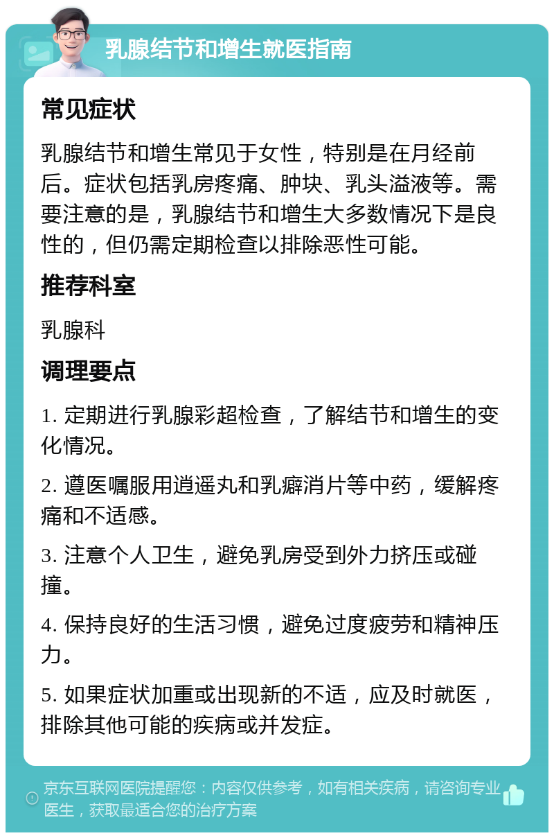 乳腺结节和增生就医指南 常见症状 乳腺结节和增生常见于女性，特别是在月经前后。症状包括乳房疼痛、肿块、乳头溢液等。需要注意的是，乳腺结节和增生大多数情况下是良性的，但仍需定期检查以排除恶性可能。 推荐科室 乳腺科 调理要点 1. 定期进行乳腺彩超检查，了解结节和增生的变化情况。 2. 遵医嘱服用逍遥丸和乳癖消片等中药，缓解疼痛和不适感。 3. 注意个人卫生，避免乳房受到外力挤压或碰撞。 4. 保持良好的生活习惯，避免过度疲劳和精神压力。 5. 如果症状加重或出现新的不适，应及时就医，排除其他可能的疾病或并发症。