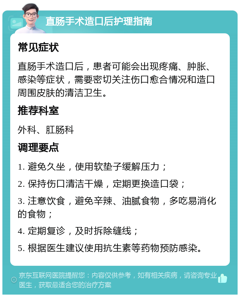 直肠手术造口后护理指南 常见症状 直肠手术造口后，患者可能会出现疼痛、肿胀、感染等症状，需要密切关注伤口愈合情况和造口周围皮肤的清洁卫生。 推荐科室 外科、肛肠科 调理要点 1. 避免久坐，使用软垫子缓解压力； 2. 保持伤口清洁干燥，定期更换造口袋； 3. 注意饮食，避免辛辣、油腻食物，多吃易消化的食物； 4. 定期复诊，及时拆除缝线； 5. 根据医生建议使用抗生素等药物预防感染。