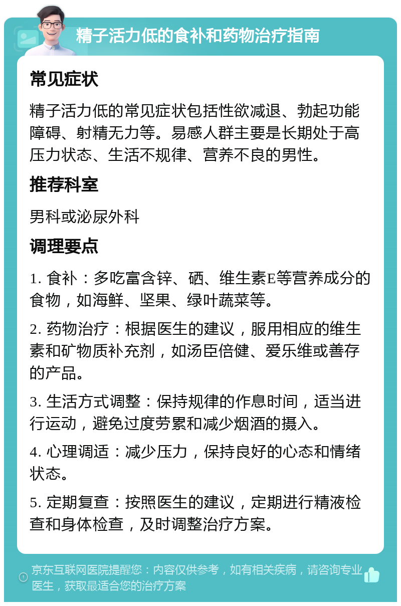 精子活力低的食补和药物治疗指南 常见症状 精子活力低的常见症状包括性欲减退、勃起功能障碍、射精无力等。易感人群主要是长期处于高压力状态、生活不规律、营养不良的男性。 推荐科室 男科或泌尿外科 调理要点 1. 食补：多吃富含锌、硒、维生素E等营养成分的食物，如海鲜、坚果、绿叶蔬菜等。 2. 药物治疗：根据医生的建议，服用相应的维生素和矿物质补充剂，如汤臣倍健、爱乐维或善存的产品。 3. 生活方式调整：保持规律的作息时间，适当进行运动，避免过度劳累和减少烟酒的摄入。 4. 心理调适：减少压力，保持良好的心态和情绪状态。 5. 定期复查：按照医生的建议，定期进行精液检查和身体检查，及时调整治疗方案。