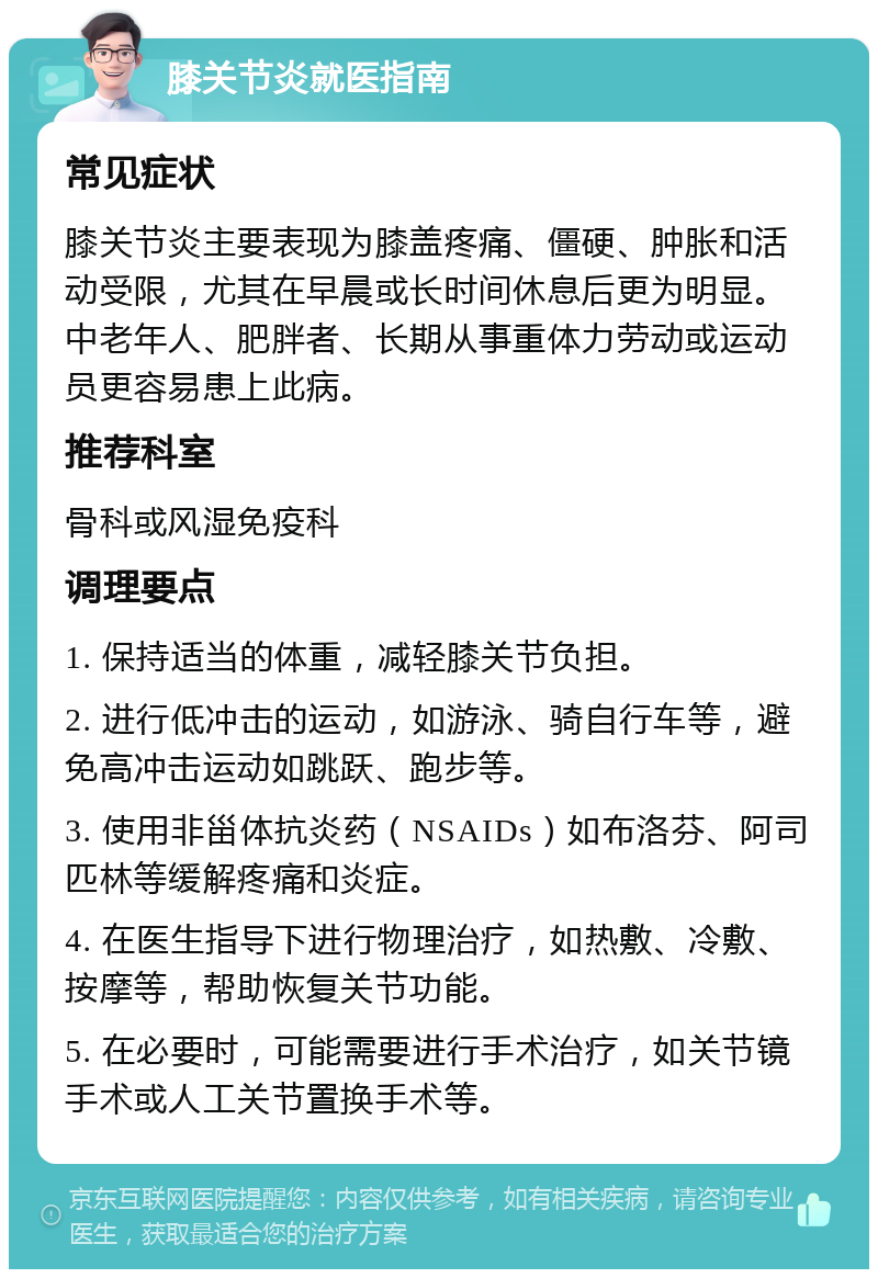 膝关节炎就医指南 常见症状 膝关节炎主要表现为膝盖疼痛、僵硬、肿胀和活动受限，尤其在早晨或长时间休息后更为明显。中老年人、肥胖者、长期从事重体力劳动或运动员更容易患上此病。 推荐科室 骨科或风湿免疫科 调理要点 1. 保持适当的体重，减轻膝关节负担。 2. 进行低冲击的运动，如游泳、骑自行车等，避免高冲击运动如跳跃、跑步等。 3. 使用非甾体抗炎药（NSAIDs）如布洛芬、阿司匹林等缓解疼痛和炎症。 4. 在医生指导下进行物理治疗，如热敷、冷敷、按摩等，帮助恢复关节功能。 5. 在必要时，可能需要进行手术治疗，如关节镜手术或人工关节置换手术等。