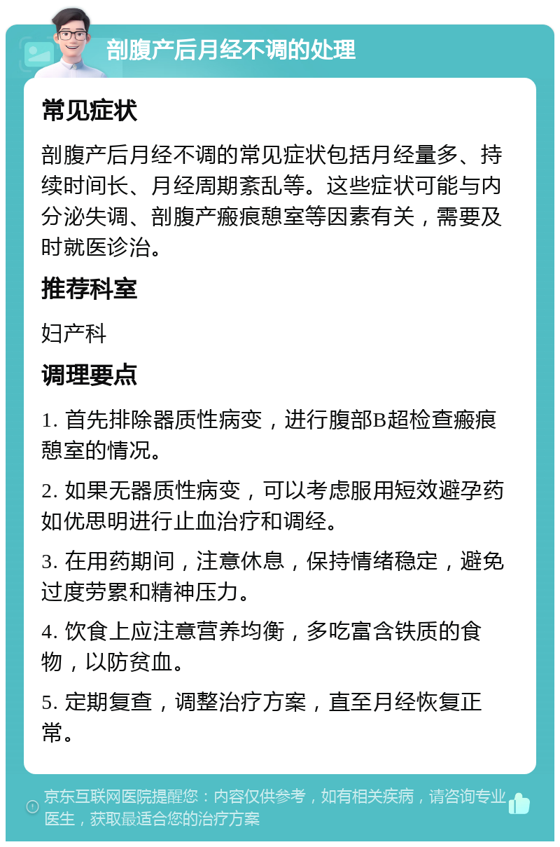 剖腹产后月经不调的处理 常见症状 剖腹产后月经不调的常见症状包括月经量多、持续时间长、月经周期紊乱等。这些症状可能与内分泌失调、剖腹产瘢痕憩室等因素有关，需要及时就医诊治。 推荐科室 妇产科 调理要点 1. 首先排除器质性病变，进行腹部B超检查瘢痕憩室的情况。 2. 如果无器质性病变，可以考虑服用短效避孕药如优思明进行止血治疗和调经。 3. 在用药期间，注意休息，保持情绪稳定，避免过度劳累和精神压力。 4. 饮食上应注意营养均衡，多吃富含铁质的食物，以防贫血。 5. 定期复查，调整治疗方案，直至月经恢复正常。