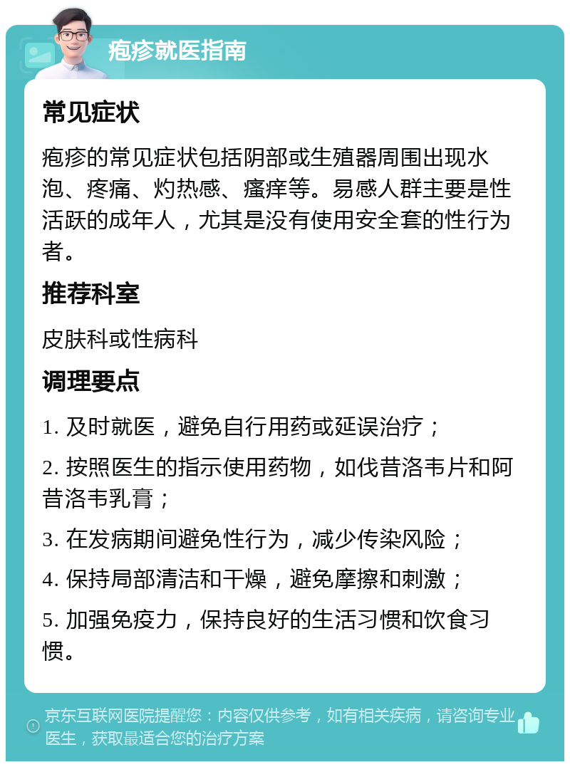 疱疹就医指南 常见症状 疱疹的常见症状包括阴部或生殖器周围出现水泡、疼痛、灼热感、瘙痒等。易感人群主要是性活跃的成年人，尤其是没有使用安全套的性行为者。 推荐科室 皮肤科或性病科 调理要点 1. 及时就医，避免自行用药或延误治疗； 2. 按照医生的指示使用药物，如伐昔洛韦片和阿昔洛韦乳膏； 3. 在发病期间避免性行为，减少传染风险； 4. 保持局部清洁和干燥，避免摩擦和刺激； 5. 加强免疫力，保持良好的生活习惯和饮食习惯。