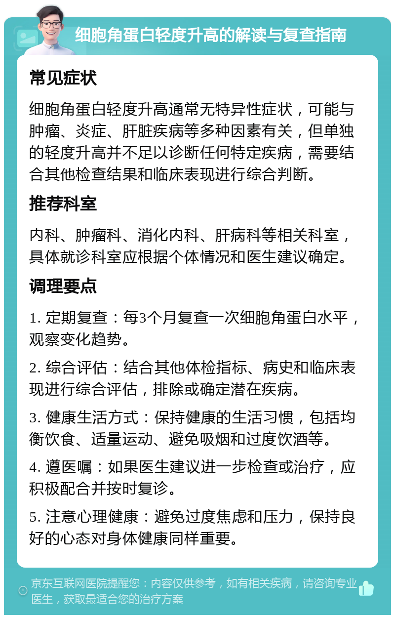 细胞角蛋白轻度升高的解读与复查指南 常见症状 细胞角蛋白轻度升高通常无特异性症状，可能与肿瘤、炎症、肝脏疾病等多种因素有关，但单独的轻度升高并不足以诊断任何特定疾病，需要结合其他检查结果和临床表现进行综合判断。 推荐科室 内科、肿瘤科、消化内科、肝病科等相关科室，具体就诊科室应根据个体情况和医生建议确定。 调理要点 1. 定期复查：每3个月复查一次细胞角蛋白水平，观察变化趋势。 2. 综合评估：结合其他体检指标、病史和临床表现进行综合评估，排除或确定潜在疾病。 3. 健康生活方式：保持健康的生活习惯，包括均衡饮食、适量运动、避免吸烟和过度饮酒等。 4. 遵医嘱：如果医生建议进一步检查或治疗，应积极配合并按时复诊。 5. 注意心理健康：避免过度焦虑和压力，保持良好的心态对身体健康同样重要。