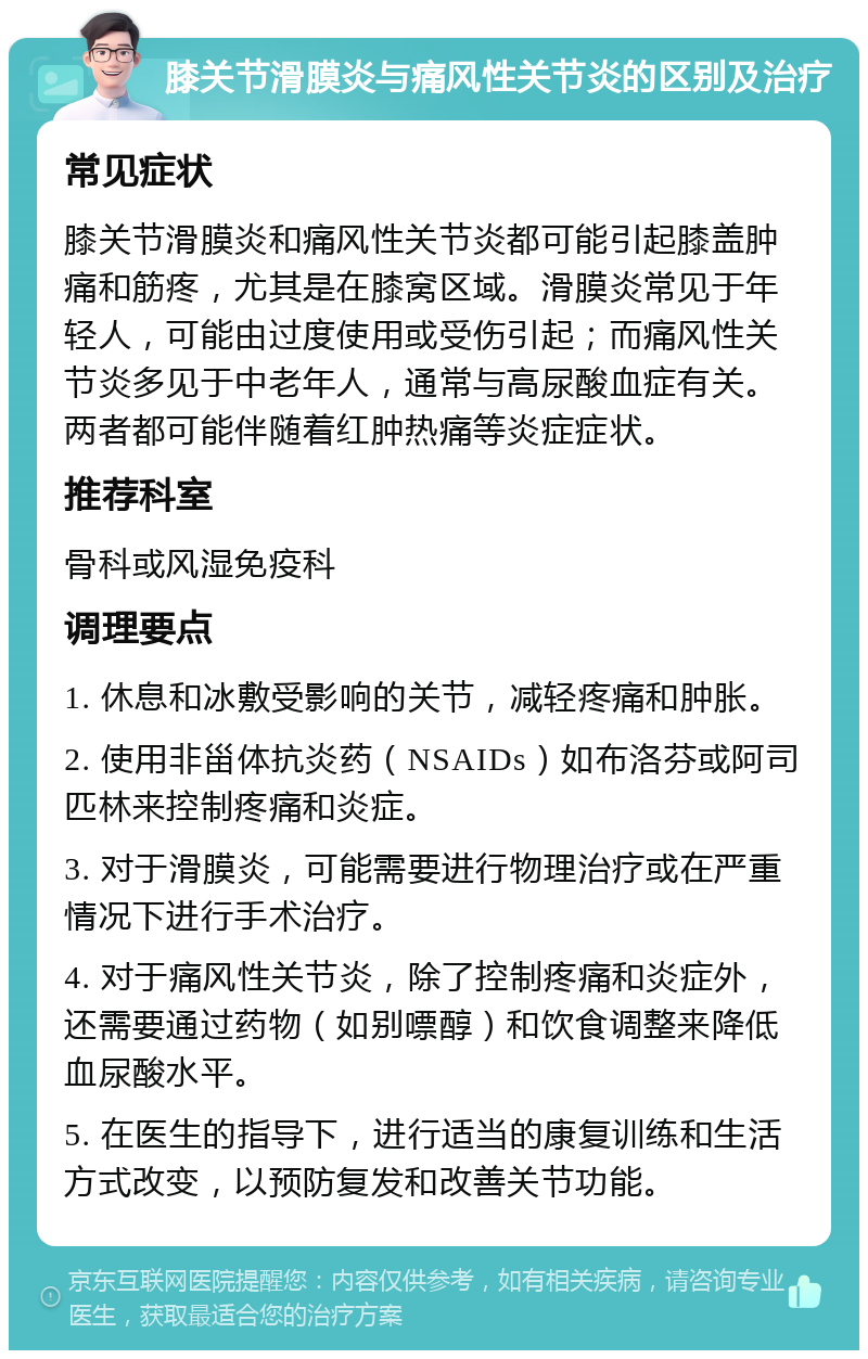 膝关节滑膜炎与痛风性关节炎的区别及治疗 常见症状 膝关节滑膜炎和痛风性关节炎都可能引起膝盖肿痛和筋疼，尤其是在膝窝区域。滑膜炎常见于年轻人，可能由过度使用或受伤引起；而痛风性关节炎多见于中老年人，通常与高尿酸血症有关。两者都可能伴随着红肿热痛等炎症症状。 推荐科室 骨科或风湿免疫科 调理要点 1. 休息和冰敷受影响的关节，减轻疼痛和肿胀。 2. 使用非甾体抗炎药（NSAIDs）如布洛芬或阿司匹林来控制疼痛和炎症。 3. 对于滑膜炎，可能需要进行物理治疗或在严重情况下进行手术治疗。 4. 对于痛风性关节炎，除了控制疼痛和炎症外，还需要通过药物（如别嘌醇）和饮食调整来降低血尿酸水平。 5. 在医生的指导下，进行适当的康复训练和生活方式改变，以预防复发和改善关节功能。