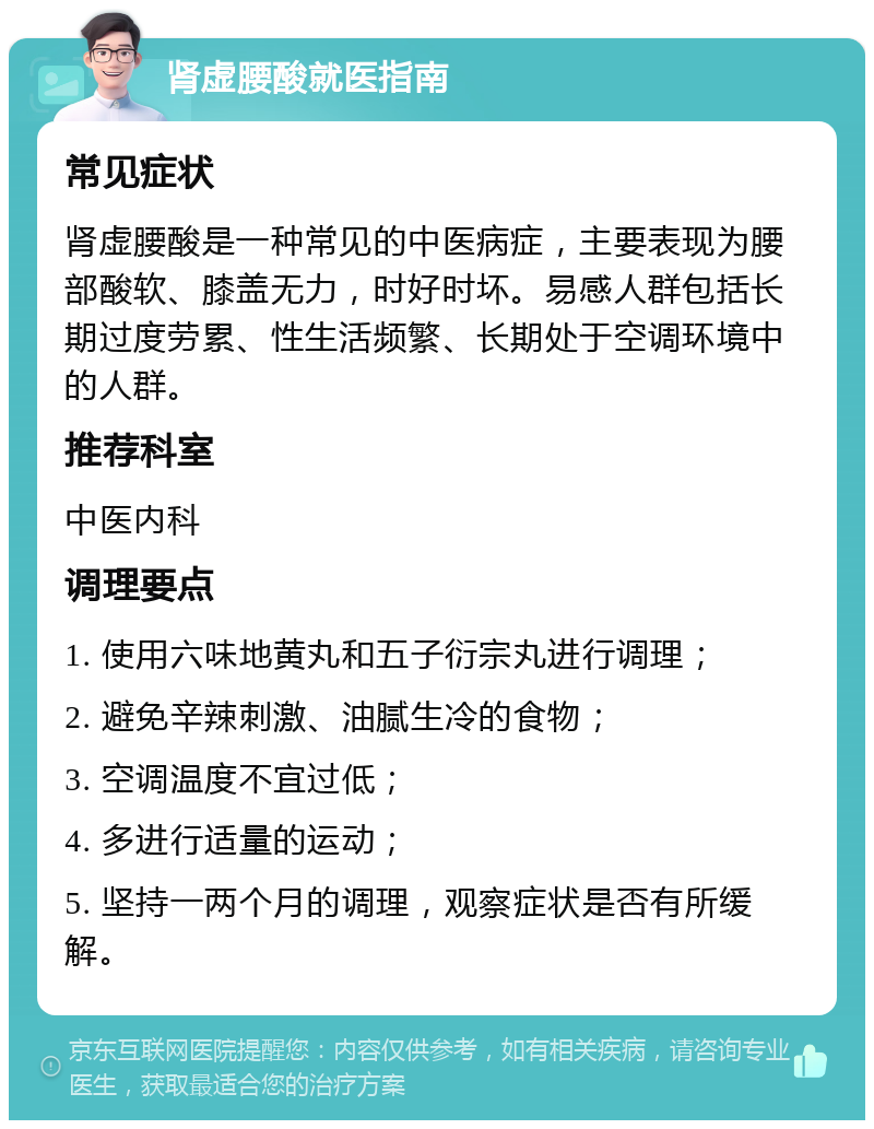 肾虚腰酸就医指南 常见症状 肾虚腰酸是一种常见的中医病症，主要表现为腰部酸软、膝盖无力，时好时坏。易感人群包括长期过度劳累、性生活频繁、长期处于空调环境中的人群。 推荐科室 中医内科 调理要点 1. 使用六味地黄丸和五子衍宗丸进行调理； 2. 避免辛辣刺激、油腻生冷的食物； 3. 空调温度不宜过低； 4. 多进行适量的运动； 5. 坚持一两个月的调理，观察症状是否有所缓解。