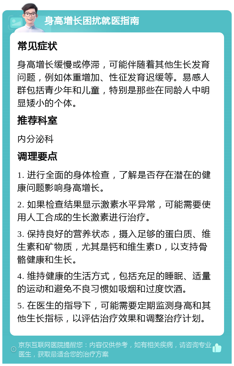 身高增长困扰就医指南 常见症状 身高增长缓慢或停滞，可能伴随着其他生长发育问题，例如体重增加、性征发育迟缓等。易感人群包括青少年和儿童，特别是那些在同龄人中明显矮小的个体。 推荐科室 内分泌科 调理要点 1. 进行全面的身体检查，了解是否存在潜在的健康问题影响身高增长。 2. 如果检查结果显示激素水平异常，可能需要使用人工合成的生长激素进行治疗。 3. 保持良好的营养状态，摄入足够的蛋白质、维生素和矿物质，尤其是钙和维生素D，以支持骨骼健康和生长。 4. 维持健康的生活方式，包括充足的睡眠、适量的运动和避免不良习惯如吸烟和过度饮酒。 5. 在医生的指导下，可能需要定期监测身高和其他生长指标，以评估治疗效果和调整治疗计划。