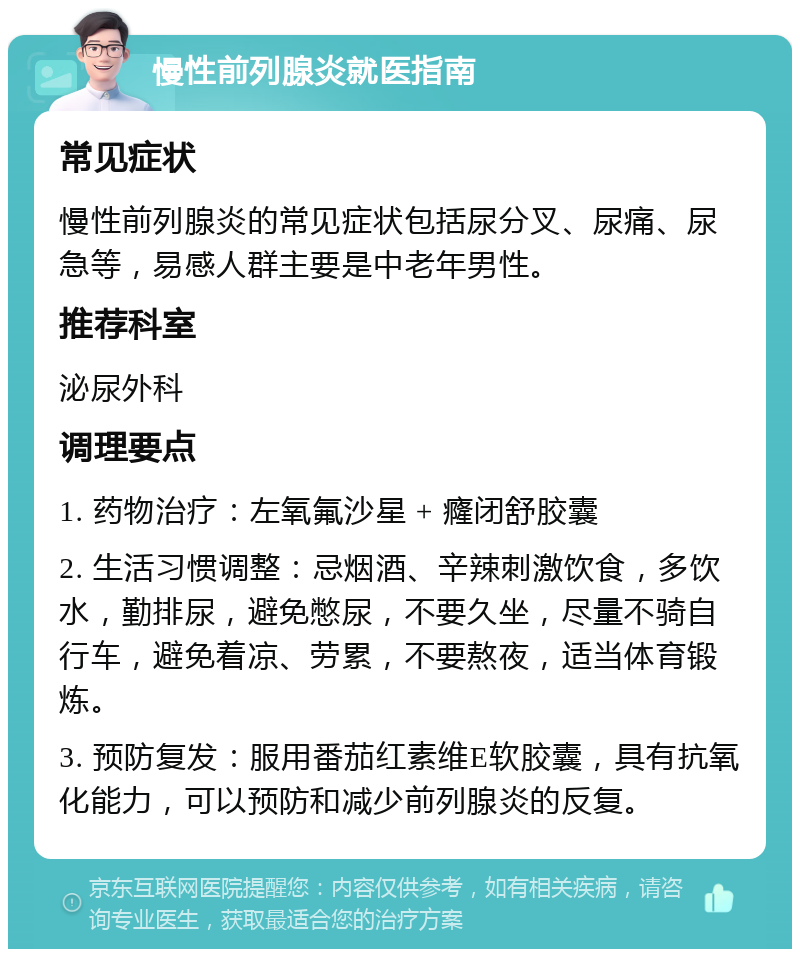 慢性前列腺炎就医指南 常见症状 慢性前列腺炎的常见症状包括尿分叉、尿痛、尿急等，易感人群主要是中老年男性。 推荐科室 泌尿外科 调理要点 1. 药物治疗：左氧氟沙星 + 癃闭舒胶囊 2. 生活习惯调整：忌烟酒、辛辣刺激饮食，多饮水，勤排尿，避免憋尿，不要久坐，尽量不骑自行车，避免着凉、劳累，不要熬夜，适当体育锻炼。 3. 预防复发：服用番茄红素维E软胶囊，具有抗氧化能力，可以预防和减少前列腺炎的反复。