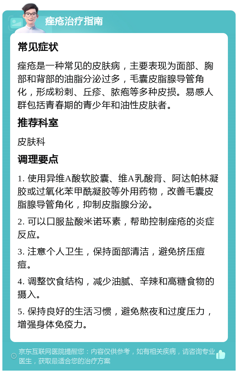 痤疮治疗指南 常见症状 痤疮是一种常见的皮肤病，主要表现为面部、胸部和背部的油脂分泌过多，毛囊皮脂腺导管角化，形成粉刺、丘疹、脓疱等多种皮损。易感人群包括青春期的青少年和油性皮肤者。 推荐科室 皮肤科 调理要点 1. 使用异维A酸软胶囊、维A乳酸膏、阿达帕林凝胶或过氧化苯甲酰凝胶等外用药物，改善毛囊皮脂腺导管角化，抑制皮脂腺分泌。 2. 可以口服盐酸米诺环素，帮助控制痤疮的炎症反应。 3. 注意个人卫生，保持面部清洁，避免挤压痘痘。 4. 调整饮食结构，减少油腻、辛辣和高糖食物的摄入。 5. 保持良好的生活习惯，避免熬夜和过度压力，增强身体免疫力。