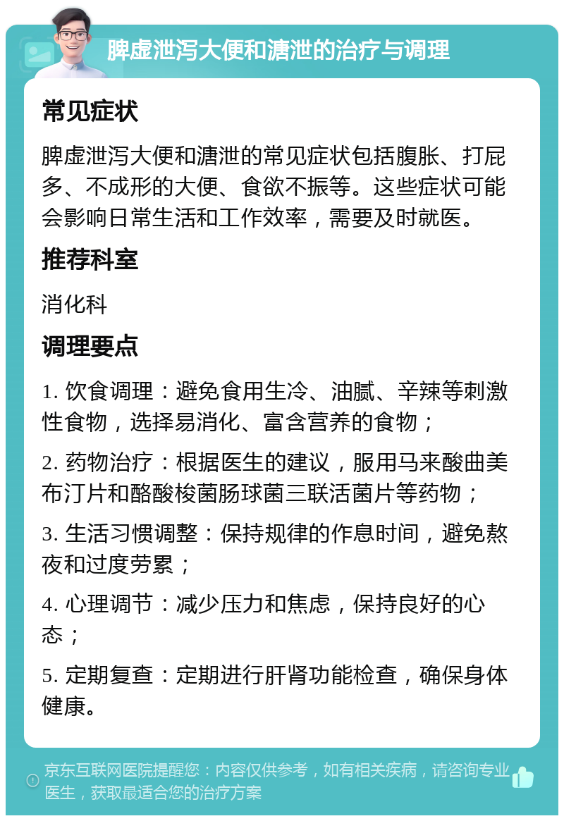 脾虚泄泻大便和溏泄的治疗与调理 常见症状 脾虚泄泻大便和溏泄的常见症状包括腹胀、打屁多、不成形的大便、食欲不振等。这些症状可能会影响日常生活和工作效率，需要及时就医。 推荐科室 消化科 调理要点 1. 饮食调理：避免食用生冷、油腻、辛辣等刺激性食物，选择易消化、富含营养的食物； 2. 药物治疗：根据医生的建议，服用马来酸曲美布汀片和酪酸梭菌肠球菌三联活菌片等药物； 3. 生活习惯调整：保持规律的作息时间，避免熬夜和过度劳累； 4. 心理调节：减少压力和焦虑，保持良好的心态； 5. 定期复查：定期进行肝肾功能检查，确保身体健康。