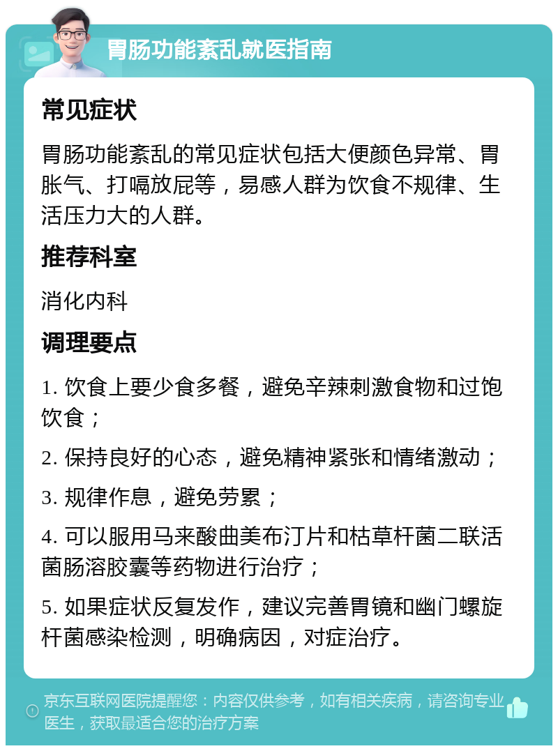 胃肠功能紊乱就医指南 常见症状 胃肠功能紊乱的常见症状包括大便颜色异常、胃胀气、打嗝放屁等，易感人群为饮食不规律、生活压力大的人群。 推荐科室 消化内科 调理要点 1. 饮食上要少食多餐，避免辛辣刺激食物和过饱饮食； 2. 保持良好的心态，避免精神紧张和情绪激动； 3. 规律作息，避免劳累； 4. 可以服用马来酸曲美布汀片和枯草杆菌二联活菌肠溶胶囊等药物进行治疗； 5. 如果症状反复发作，建议完善胃镜和幽门螺旋杆菌感染检测，明确病因，对症治疗。