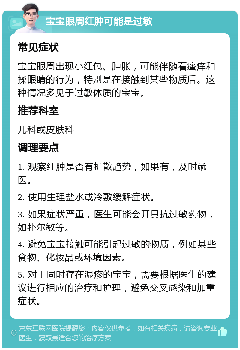 宝宝眼周红肿可能是过敏 常见症状 宝宝眼周出现小红包、肿胀，可能伴随着瘙痒和揉眼睛的行为，特别是在接触到某些物质后。这种情况多见于过敏体质的宝宝。 推荐科室 儿科或皮肤科 调理要点 1. 观察红肿是否有扩散趋势，如果有，及时就医。 2. 使用生理盐水或冷敷缓解症状。 3. 如果症状严重，医生可能会开具抗过敏药物，如扑尔敏等。 4. 避免宝宝接触可能引起过敏的物质，例如某些食物、化妆品或环境因素。 5. 对于同时存在湿疹的宝宝，需要根据医生的建议进行相应的治疗和护理，避免交叉感染和加重症状。