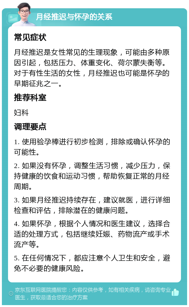 月经推迟与怀孕的关系 常见症状 月经推迟是女性常见的生理现象，可能由多种原因引起，包括压力、体重变化、荷尔蒙失衡等。对于有性生活的女性，月经推迟也可能是怀孕的早期征兆之一。 推荐科室 妇科 调理要点 1. 使用验孕棒进行初步检测，排除或确认怀孕的可能性。 2. 如果没有怀孕，调整生活习惯，减少压力，保持健康的饮食和运动习惯，帮助恢复正常的月经周期。 3. 如果月经推迟持续存在，建议就医，进行详细检查和评估，排除潜在的健康问题。 4. 如果怀孕，根据个人情况和医生建议，选择合适的处理方式，包括继续妊娠、药物流产或手术流产等。 5. 在任何情况下，都应注意个人卫生和安全，避免不必要的健康风险。