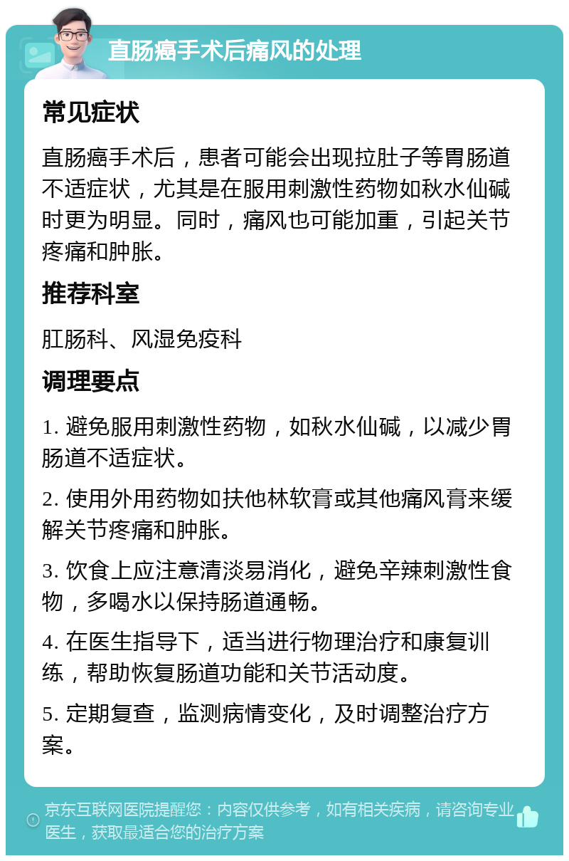 直肠癌手术后痛风的处理 常见症状 直肠癌手术后，患者可能会出现拉肚子等胃肠道不适症状，尤其是在服用刺激性药物如秋水仙碱时更为明显。同时，痛风也可能加重，引起关节疼痛和肿胀。 推荐科室 肛肠科、风湿免疫科 调理要点 1. 避免服用刺激性药物，如秋水仙碱，以减少胃肠道不适症状。 2. 使用外用药物如扶他林软膏或其他痛风膏来缓解关节疼痛和肿胀。 3. 饮食上应注意清淡易消化，避免辛辣刺激性食物，多喝水以保持肠道通畅。 4. 在医生指导下，适当进行物理治疗和康复训练，帮助恢复肠道功能和关节活动度。 5. 定期复查，监测病情变化，及时调整治疗方案。