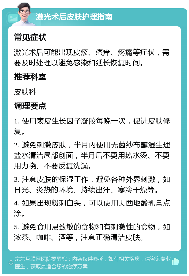 激光术后皮肤护理指南 常见症状 激光术后可能出现皮疹、瘙痒、疼痛等症状，需要及时处理以避免感染和延长恢复时间。 推荐科室 皮肤科 调理要点 1. 使用表皮生长因子凝胶每晚一次，促进皮肤修复。 2. 避免刺激皮肤，半月内使用无菌纱布蘸湿生理盐水清洁局部创面，半月后不要用热水烫、不要用力挠、不要反复洗澡。 3. 注意皮肤的保湿工作，避免各种外界刺激，如日光、炎热的环境、持续出汗、寒冷干燥等。 4. 如果出现粉刺白头，可以使用夫西地酸乳膏点涂。 5. 避免食用易致敏的食物和有刺激性的食物，如浓茶、咖啡、酒等，注意正确清洁皮肤。