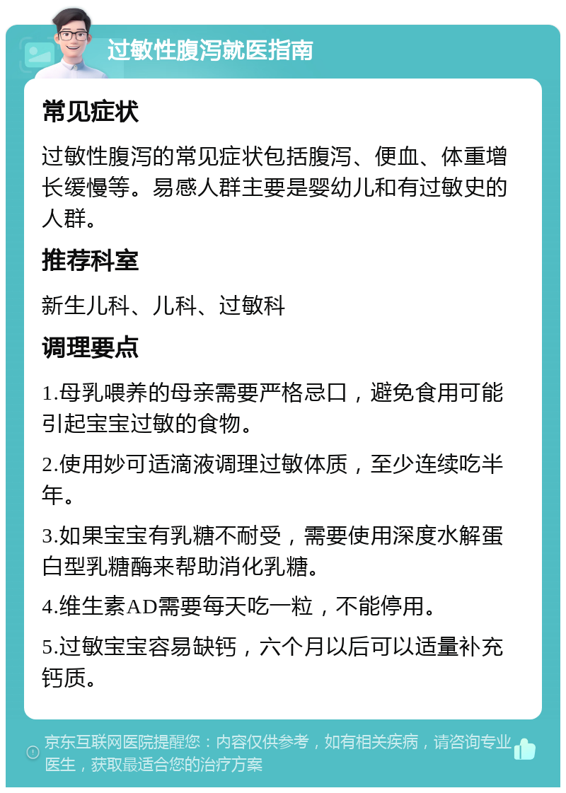 过敏性腹泻就医指南 常见症状 过敏性腹泻的常见症状包括腹泻、便血、体重增长缓慢等。易感人群主要是婴幼儿和有过敏史的人群。 推荐科室 新生儿科、儿科、过敏科 调理要点 1.母乳喂养的母亲需要严格忌口，避免食用可能引起宝宝过敏的食物。 2.使用妙可适滴液调理过敏体质，至少连续吃半年。 3.如果宝宝有乳糖不耐受，需要使用深度水解蛋白型乳糖酶来帮助消化乳糖。 4.维生素AD需要每天吃一粒，不能停用。 5.过敏宝宝容易缺钙，六个月以后可以适量补充钙质。