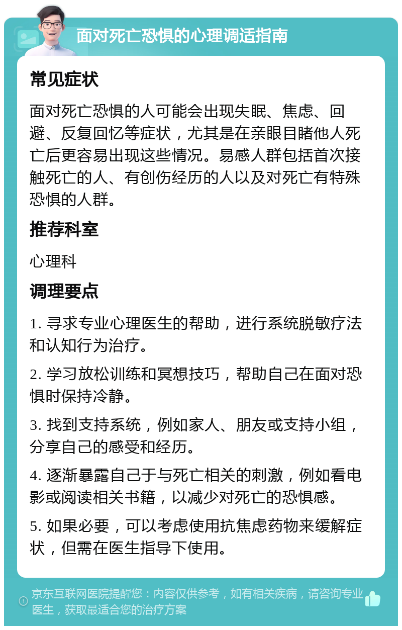 面对死亡恐惧的心理调适指南 常见症状 面对死亡恐惧的人可能会出现失眠、焦虑、回避、反复回忆等症状，尤其是在亲眼目睹他人死亡后更容易出现这些情况。易感人群包括首次接触死亡的人、有创伤经历的人以及对死亡有特殊恐惧的人群。 推荐科室 心理科 调理要点 1. 寻求专业心理医生的帮助，进行系统脱敏疗法和认知行为治疗。 2. 学习放松训练和冥想技巧，帮助自己在面对恐惧时保持冷静。 3. 找到支持系统，例如家人、朋友或支持小组，分享自己的感受和经历。 4. 逐渐暴露自己于与死亡相关的刺激，例如看电影或阅读相关书籍，以减少对死亡的恐惧感。 5. 如果必要，可以考虑使用抗焦虑药物来缓解症状，但需在医生指导下使用。