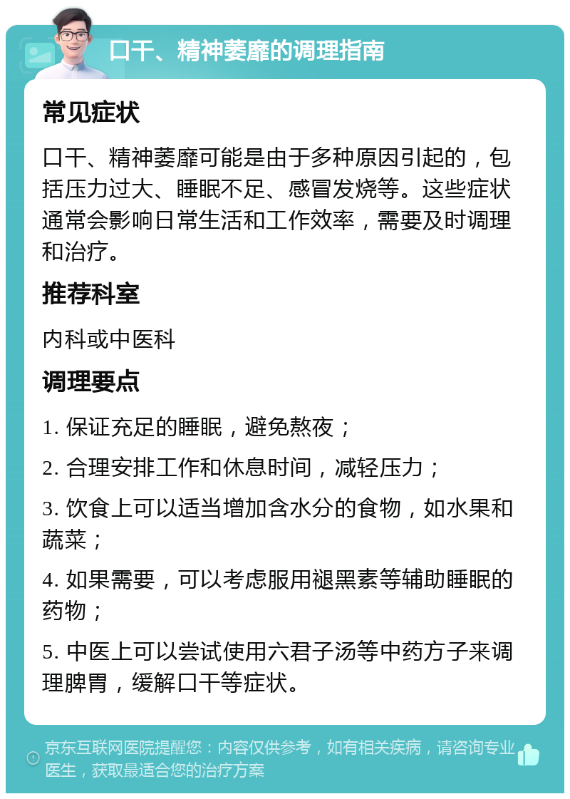 口干、精神萎靡的调理指南 常见症状 口干、精神萎靡可能是由于多种原因引起的，包括压力过大、睡眠不足、感冒发烧等。这些症状通常会影响日常生活和工作效率，需要及时调理和治疗。 推荐科室 内科或中医科 调理要点 1. 保证充足的睡眠，避免熬夜； 2. 合理安排工作和休息时间，减轻压力； 3. 饮食上可以适当增加含水分的食物，如水果和蔬菜； 4. 如果需要，可以考虑服用褪黑素等辅助睡眠的药物； 5. 中医上可以尝试使用六君子汤等中药方子来调理脾胃，缓解口干等症状。